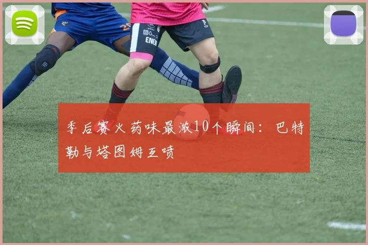 季后赛火药味最浓10个瞬间：巴特勒与塔图姆互喷