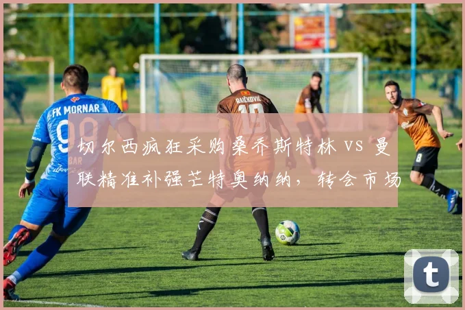 切尔西疯狂采购桑乔斯特林 vs 曼联精准补强芒特奥纳纳，转会市场效率反差