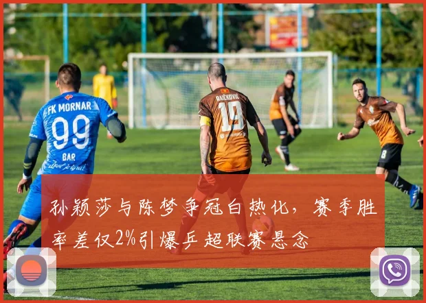 孙颖莎与陈梦争冠白热化，赛季胜率差仅2%引爆乒超联赛悬念